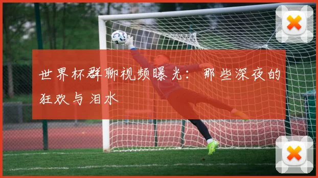 世界杯群聊视频曝光:那些深夜的狂欢与泪水
