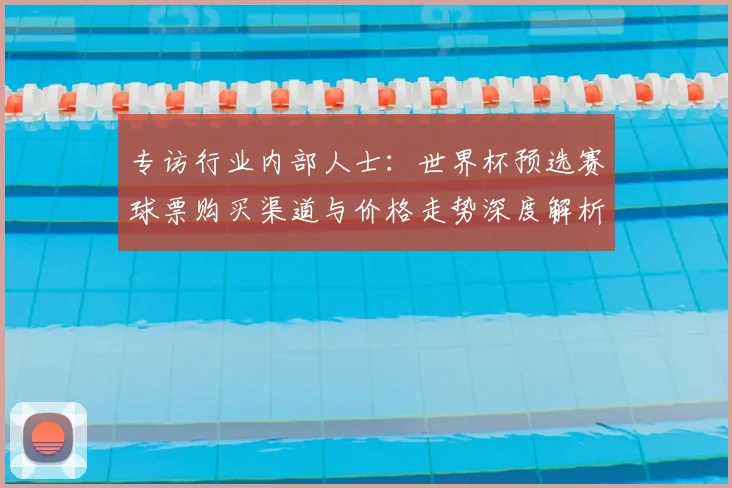 专访行业内部人士:世界杯预选赛球票购买渠道与价格走势深度解析