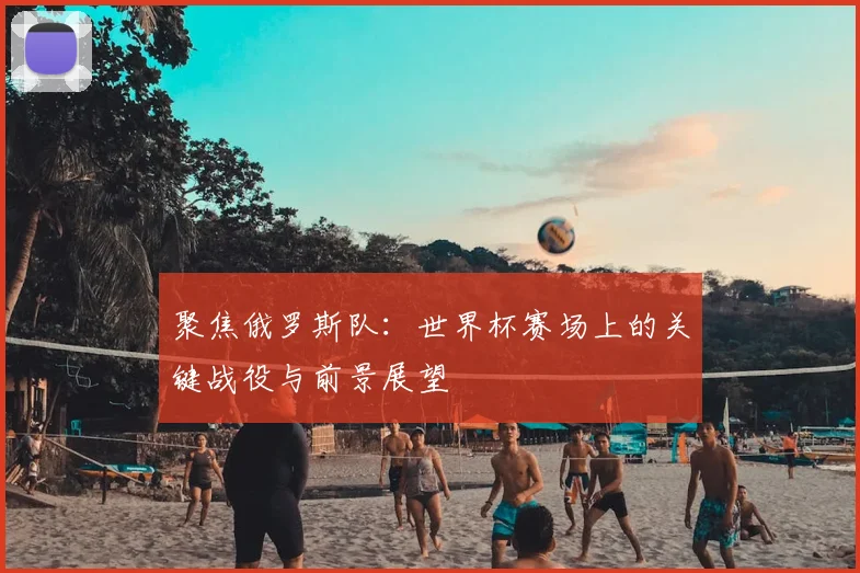 聚焦俄罗斯队:世界杯赛场上的关键战役与前景展望