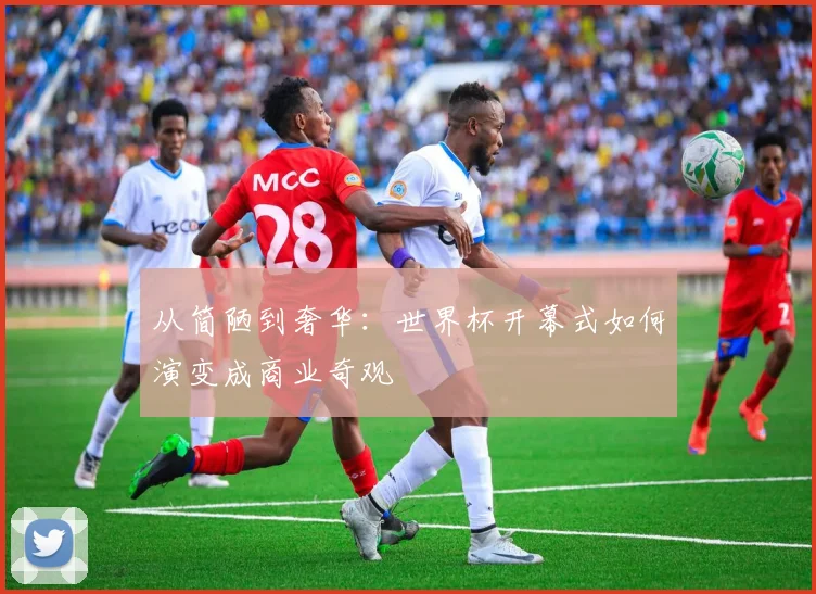 从简陋到奢华:世界杯开幕式如何演变成商业奇观