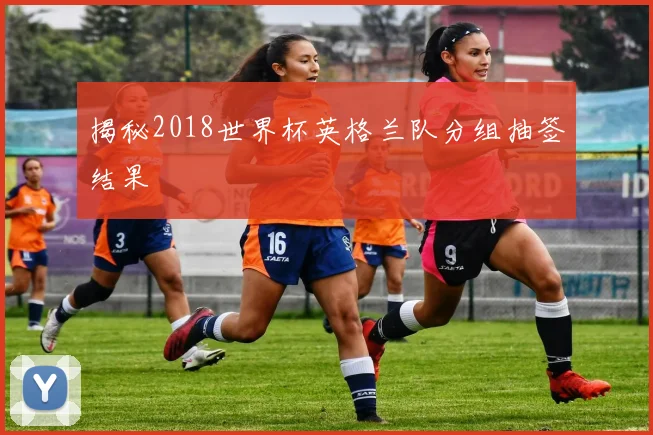 揭秘2018世界杯英格兰队分组抽签结果