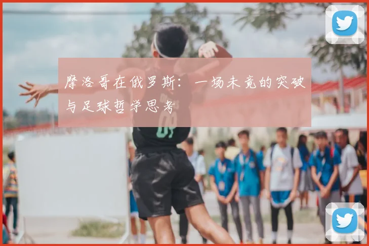 摩洛哥在俄罗斯:一场未竟的突破与足球哲学思考