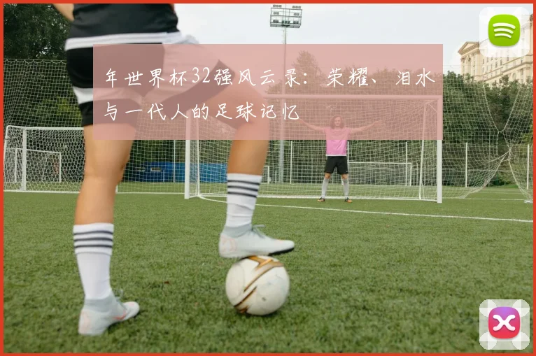 年世界杯32强风云录：荣耀、泪水与一代人的足球记忆