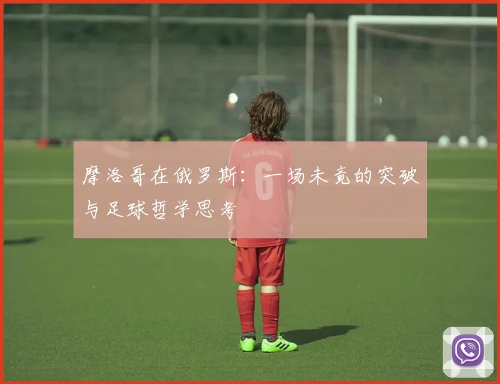 摩洛哥在俄罗斯:一场未竟的突破与足球哲学思考