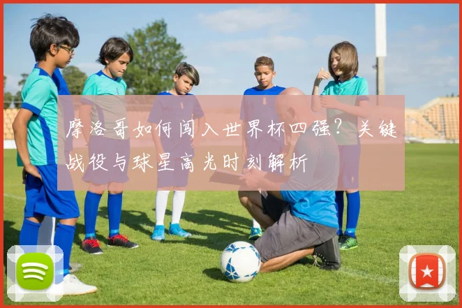 摩洛哥如何闯入世界杯四强?关键战役与球星高光时刻解析
