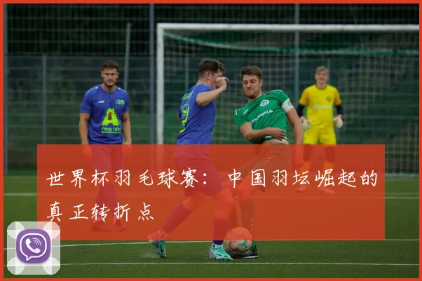 世界杯羽毛球赛:中国羽坛崛起的真正转折点