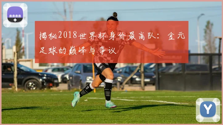 揭秘2018世界杯身价最高队：金元足球的巅峰与争议