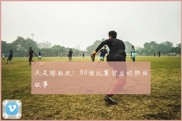 天足球狂欢:80场比赛背后的热血故事