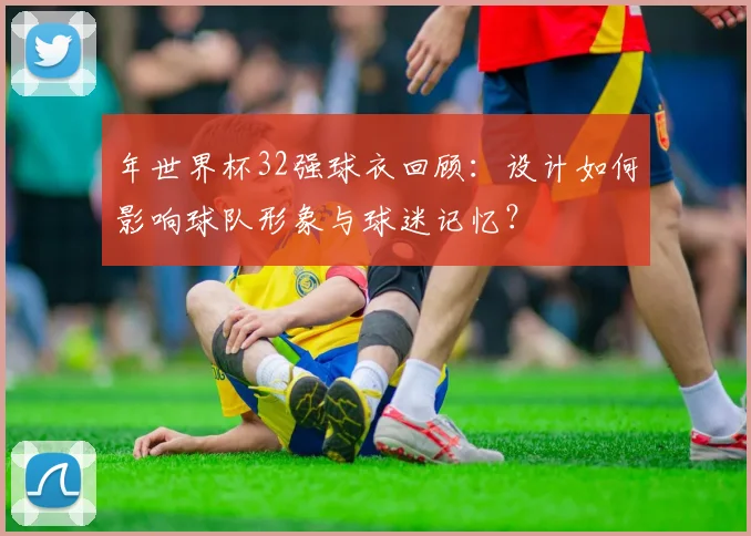 年世界杯32强球衣回顾：设计如何影响球队形象与球迷记忆？