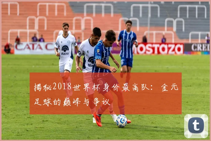 揭秘2018世界杯身价最高队：金元足球的巅峰与争议