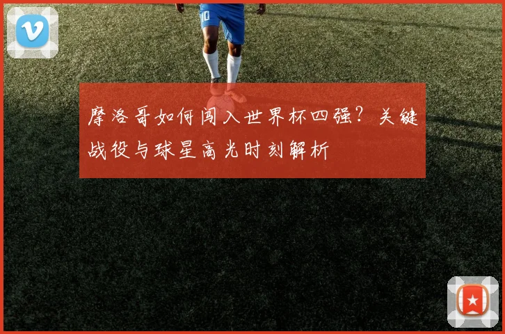 摩洛哥如何闯入世界杯四强?关键战役与球星高光时刻解析