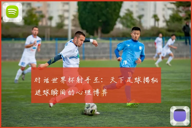 对话世界杯射手王：天下足球揭秘进球瞬间的心理博弈